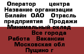 Оператор Call-центра › Название организации ­ Билайн, ОАО › Отрасль предприятия ­ Продажи › Минимальный оклад ­ 35 000 - Все города Работа » Вакансии   . Московская обл.,Пущино г.